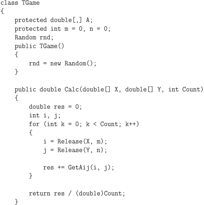 \begin{verbatim}
class TGame
{
    protected double[,] A;
    protected int m = 0, n = 0;
    Random rnd;
    public TGame()
    {
        rnd = new Random();
    }

    public double Calc(double[] X, double[] Y, int Count)
    {
        double res = 0;
        int i, j;
        for (int k = 0; k < Count; k++)
        {
            i = Release(X, m);
            j = Release(Y, n);

            res += GetAij(i, j);
        }

        return res / (double)Count;
    }
\end{verbatim}