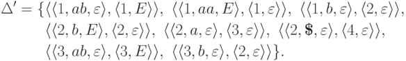 \begin{align*}
\Delta' &= \{
\lp \lp 1 , ab , \varepsilon \rp ,
\lp 1 , E \rp \rp ,\
\lp \lp 1 , aa , E \rp ,
\lp 1 , \varepsilon \rp \rp ,\
\lp \lp 1 , b , \varepsilon \rp ,
\lp 2 , \varepsilon \rp \rp ,\
\\ &\hphantom{ {} = {} \{ } %\}
\lp \lp 2 , b , E \rp ,
\lp 2 , \varepsilon \rp \rp ,\
\lp \lp 2 , a , \varepsilon \rp ,
\lp 3 , \varepsilon \rp \rp ,\
\lp \lp 2 , \eos , \varepsilon \rp ,
\lp 4 , \varepsilon \rp \rp ,\
\\ &\hphantom{ {} = {} \{ } %\}
\lp \lp 3 , ab , \varepsilon \rp ,
\lp 3 , E \rp \rp ,\
\lp \lp 3 , b , \varepsilon \rp ,
\lp 2 , \varepsilon \rp \rp
\} .
\end{align*}