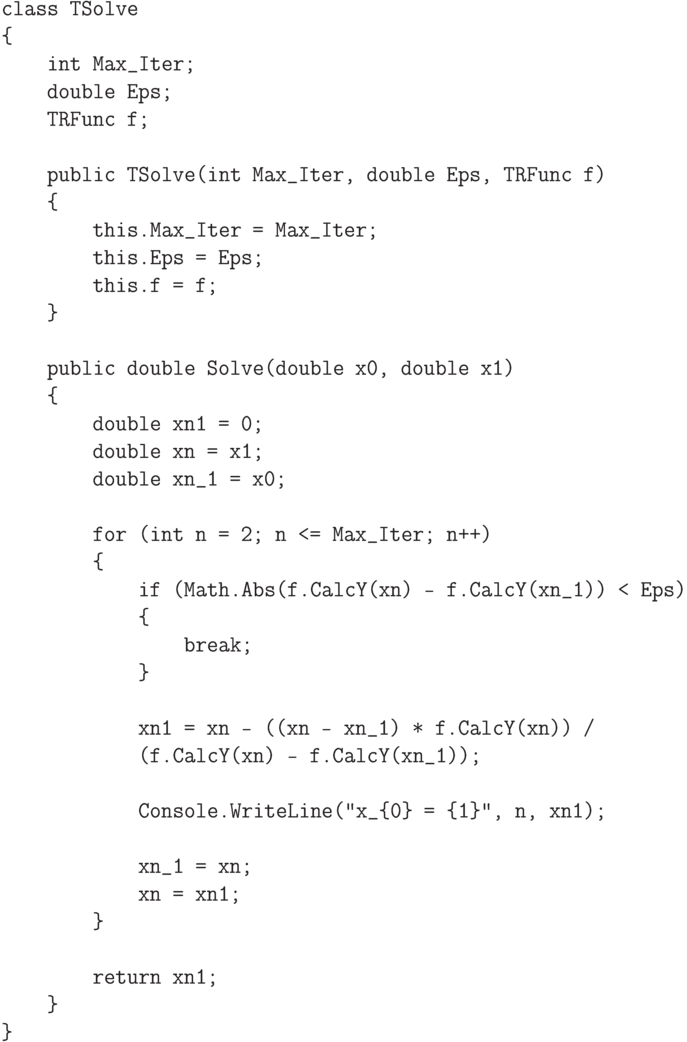 \begin{verbatim}
class TSolve
{
    int Max_Iter;
    double Eps;
    TRFunc f;

    public TSolve(int Max_Iter, double Eps, TRFunc f)
    {
        this.Max_Iter = Max_Iter;
        this.Eps = Eps;
        this.f = f;
    }

    public double Solve(double x0, double x1)
    {
        double xn1 = 0;
        double xn = x1;
        double xn_1 = x0;

        for (int n = 2; n <= Max_Iter; n++)
        {
            if (Math.Abs(f.CalcY(xn) - f.CalcY(xn_1)) < Eps)
            {
                break;
            }

            xn1 = xn - ((xn - xn_1) * f.CalcY(xn)) /
            (f.CalcY(xn) - f.CalcY(xn_1));

            Console.WriteLine("x_{0} = {1}", n, xn1);

            xn_1 = xn;
            xn = xn1;
        }

        return xn1;
    }
}
\end{verbatim}