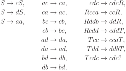 \begin{align*}
S \; & {\to} \; c S , & ac \; & {\to} \; ca , & cdc \; & {\to} \; cdc R , \\
S \; & {\to} \; d S , & ca \; & {\to} \; ac , & R cca \; & {\to} \; cc R , \\
S \; & {\to} \; aa , & bc \; & {\to} \; cb , & R ddb \; & {\to} \; dd R , \\
& & cb \; & {\to} \; bc , & R cdd \; & {\to} \; cdd T , \\
& & ad \; & {\to} \; da , & T cc \; & {\to} \; cca T , \\
& & da \; & {\to} \; ad , & T dd \; & {\to} \; ddb T , \\
& & bd \; & {\to} \; db , & T cdc \; & {\to} \; cdc ? \\
& & db \; & {\to} \; bd ,
\end{align*}