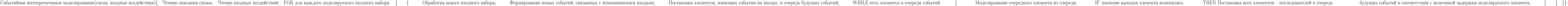 \text{Событийное интепретативное моделирование(схема, входные воздействия)}\\
\{\\
\text{\quad Чтение описания схемы;}\\
\text{\quad Чтение входных воздействий;}\\
\text{\quad FOR для каждого моделируемого входного набора }\\
\text{\quad \{}\\
\text{\qquad \{}\\
\text{\quad \qquad Обработка нового входного набора;}\\
\text{\quad \qquad Формирование новых событий, связанных с изменившимися входами;}\\
\text{\quad \qquad Постановка элементов, имеющих события на входах, в очередь будущих событий;}\\
\text{\quad \qquad WHILE есть элементы в очереди событий }\\
\text{\quad \qquad \{}\\
\text{\qquad \qquad Моделирование очередного элемента из очереди;}\\
\text{\qquad \qquad IF значение выходов элемента изменились }\\
\text{\qquad \qquad THEN Постановка всех элементов – последователей в очередь}\\
\text{\qquad \qquad \qquad будущих событий в соответствии с величиной задержки моделируемого элемента;}\\
\text{\qquad \quad \}}\\
\text{\qquad \}}\\
\text{\quad \}}\\
\}\\
