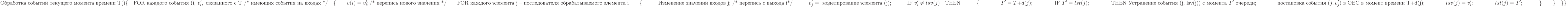 \text{Обработка событий текущего момента времени Т()}\\
\{\\
\text{\quad FOR каждого события (i, }v_i^\prime, \text{ связанного с Т /* имеющих события на входах */}\\
\text{\quad}\{\\
\text{\qquad} v(i)=v_i^\prime; \text{/* перепись нового значения */}\\
\text{\qquad FOR каждого элемента j – последователя обрабатываемого элемента i}\\
\text{\qquad} \{}\\
\text{\qquad\quad Изменение значений входов j; /* перепись с выхода i*/}\\
\text{\qquad\quad} v_j^\prime = \text{ моделирование элемента (j);}\\
\text{\qquad\quad IF }v_i^\prime \not =lsv(j)\text{\quad THEN}\\
\text{\qquad\quad} \{\\
\text{\qquad\qquad}T^\prime =T+d(j);\\
\text{\qquad\qquad IF }T^\prime =lst(j);\\
\text{\qquad\qquad THEN Устранение события (j, lsv(j)) с момента }T^\prime\text{ очереди;}\\
\text{\qquad\qquad постановка события }(j,v_j^\prime) \text{ в ОБС в момент времени T+d(j);}\\
\text{\qquad\qquad} lsv(j)=v_i^\prime;\\
\text{\qquad\qquad}lst(j)=T^\prime;\\
\text{\qquad\quad} \}\\
\text{\qquad} \}\\
\text{\quad} \}\\
\}\\