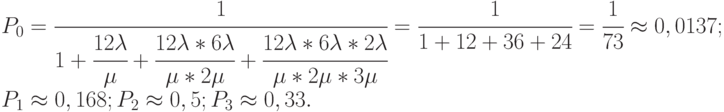 $\begin{array}{*{20}{l}}
{{P_0} = \cfrac{1}{{1 + \cfrac{{12\lambda }}{\mu } + \cfrac{{12\lambda *6\lambda }}{{\mu *2\mu }} + \cfrac{{12\lambda *6\lambda *2\lambda }}{{\mu *2\mu *3\mu }}}} = \cfrac{1}{{1 + 12 + 36 + 24}} = \cfrac{1}{{73}} \approx 0,0137;} \\
{{P_1} \approx 0,168;{P_2} \approx 0,5;{P_3} \approx 0,33.}
\end{array}$