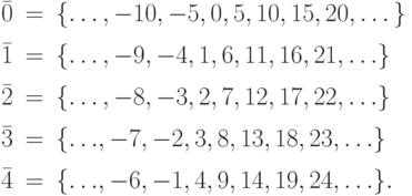 
       \begin{array}{lcl}
        \bar{0}&=&\{\dots,-10, -5, 0, 5, 10, 15, 20,\dots\} \\[1ex]
        \bar{1}&=&\{\dots,-9, -4, 1, 6, 11, 16, 21,{\dots}\} \\[1ex]
        \bar{2}&=&\{\dots,-8, -3, 2, 7, 12, 17, 22,{\dots}\} \\[1ex]
        \bar{3}&=&\{{\dots},-7, -2, 3, 8, 13, 18, 23,{\dots}\} \\[1ex]
        \bar{4}&=&\{{\dots},-6, -1, 4, 9, 14, 19, 24,{\dots}\}.
       \end{array}
       