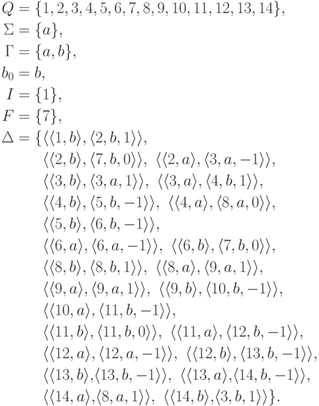 \begin{align*}
 Q &= \{ 1 , 2 , 3 , 4 , 5 , 6 , 7 , 8 , 9 , 10 , 11 , 12 , 13 , 14 \} ,\\
 \Sigma &= \{ a \} ,\\
 \Gamma &= \{ a , b \} ,\\
 b_0 &= b ,\\
 I &= \{ 1 \} ,\\
 F &= \{ 7 \} ,\\
\Delta &= \{
\lp \lp 1 , b \rp , \lp 2 , b , 1 \rp \rp ,\
\\ &\hphantom{ {} = {} \{ } %\}
\lp \lp 2 , b \rp , \lp 7 , b , 0 \rp \rp ,\
\lp \lp 2 , a \rp , \lp 3 , a , -1 \rp \rp ,\
\\ &\hphantom{ {} = {} \{ } %\}
\lp \lp 3 , b \rp , \lp 3 , a , 1 \rp \rp ,\
\lp \lp 3 , a \rp , \lp 4 , b , 1 \rp \rp ,\
\\ &\hphantom{ {} = {} \{ } %\}
\lp \lp 4 , b \rp , \lp 5 , b , -1 \rp \rp ,\
\lp \lp 4 , a \rp , \lp 8 , a , 0 \rp \rp ,\
\\ &\hphantom{ {} = {} \{ } %\}
\lp \lp 5 , b \rp , \lp 6 , b , -1 \rp \rp ,\
\\ &\hphantom{ {} = {} \{ } %\}
\lp \lp 6 , a \rp , \lp 6 , a , -1 \rp \rp ,\
\lp \lp 6 , b \rp , \lp 7 , b , 0 \rp \rp ,\
\\ &\hphantom{ {} = {} \{ } %\}
\lp \lp 8 , b \rp , \lp 8 , b , 1 \rp \rp ,\
\lp \lp 8 , a \rp , \lp 9 , a , 1 \rp \rp ,\
\\ &\hphantom{ {} = {} \{ } %\}
\lp \lp 9 , a \rp , \lp 9 , a , 1 \rp \rp ,\
\lp \lp 9 , b \rp , \lp 10 , b , -1 \rp \rp ,\
\\ &\hphantom{ {} = {} \{ } %\}
\lp \lp 10 , a \rp , \lp 11 , b , -1 \rp \rp ,\
\\ &\hphantom{ {} = {} \{ } %\}
\lp \lp 11 , b \rp , \lp 11 , b , 0 \rp \rp ,\
\lp \lp 11 , a \rp , \lp 12 , b , -1 \rp \rp ,\
\\ &\hphantom{ {} = {} \{ } %\}
\lp \lp 12 , a \rp , \lp 12 , a , -1 \rp \rp ,\
\lp \lp 12 , b \rp , \lp 13 , b , -1 \rp \rp ,\
\\ &\hphantom{ {} = {} \{ } %\}
\lp \lp 13 , b \rp ,\! \lp 13 , b , -1 \rp \rp ,\
\lp \lp 13 , a \rp ,\! \lp 14 , b , -1 \rp \rp ,\
\\ &\hphantom{ {} = {} \{ } %\}
\lp \lp 14 , a \rp ,\! \lp 8 , a , 1 \rp \rp ,\
\lp \lp 14 , b \rp ,\! \lp 3 , b , 1 \rp \rp
\} .
\end{align*}
