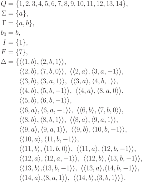 \begin{align*}
Q &= \{ 1 , 2 , 3 , 4 , 5 , 6 , 7 , 8 , 9 , 10 , 11 , 12 , 13 , 14 \} ,\\
\Sigma &= \{ a \} ,\\
\Gamma &= \{ a , b \} ,\\
b_0 &= b ,\\
I &= \{ 1 \} ,\\
F &= \{ 7 \} ,\\
\Delta &= \{
\lp \lp 1 , b \rp , \lp 2 , b , 1 \rp \rp ,\
\\ &\hphantom{ {} = {} \{ } %\}
\lp \lp 2 , b \rp , \lp 7 , b , 0 \rp \rp ,\
\lp \lp 2 , a \rp , \lp 3 , a , -1 \rp \rp ,\
\\ &\hphantom{ {} = {} \{ } %\}
\lp \lp 3 , b \rp , \lp 3 , a , 1 \rp \rp ,\
\lp \lp 3 , a \rp , \lp 4 , b , 1 \rp \rp ,\
\\ &\hphantom{ {} = {} \{ } %\}
\lp \lp 4 , b \rp , \lp 5 , b , -1 \rp \rp ,\
\lp \lp 4 , a \rp , \lp 8 , a , 0 \rp \rp ,\
\\ &\hphantom{ {} = {} \{ } %\}
\lp \lp 5 , b \rp , \lp 6 , b , -1 \rp \rp ,\
\\ &\hphantom{ {} = {} \{ } %\}
\lp \lp 6 , a \rp , \lp 6 , a , -1 \rp \rp ,\
\lp \lp 6 , b \rp , \lp 7 , b , 0 \rp \rp ,\
\\ &\hphantom{ {} = {} \{ } %\}
\lp \lp 8 , b \rp , \lp 8 , b , 1 \rp \rp ,\
\lp \lp 8 , a \rp , \lp 9 , a , 1 \rp \rp ,\
\\ &\hphantom{ {} = {} \{ } %\}
\lp \lp 9 , a \rp , \lp 9 , a , 1 \rp \rp ,\
\lp \lp 9 , b \rp , \lp 10 , b , -1 \rp \rp ,\
\\ &\hphantom{ {} = {} \{ } %\}
\lp \lp 10 , a \rp , \lp 11 , b , -1 \rp \rp ,\
\\ &\hphantom{ {} = {} \{ } %\}
\lp \lp 11 , b \rp , \lp 11 , b , 0 \rp \rp ,\
\lp \lp 11 , a \rp , \lp 12 , b , -1 \rp \rp ,\
\\ &\hphantom{ {} = {} \{ } %\}
\lp \lp 12 , a \rp , \lp 12 , a , -1 \rp \rp ,\
\lp \lp 12 , b \rp , \lp 13 , b , -1 \rp \rp ,\
\\ &\hphantom{ {} = {} \{ } %\}
\lp \lp 13 , b \rp ,\! \lp 13 , b , -1 \rp \rp ,\
\lp \lp 13 , a \rp ,\! \lp 14 , b , -1 \rp \rp ,\
\\ &\hphantom{ {} = {} \{ } %\}
\lp \lp 14 , a \rp ,\! \lp 8 , a , 1 \rp \rp ,\
\lp \lp 14 , b \rp ,\! \lp 3 , b , 1 \rp \rp
\} .
\end{align*}