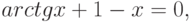 arctgx + 1-x =0,