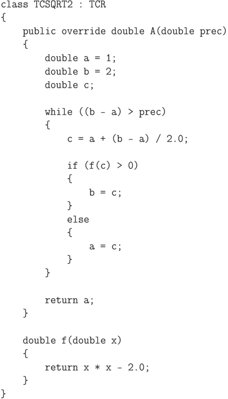 \begin{verbatim}
    class TCSQRT2 : TCR
    {
        public override double A(double prec)
        {
            double a = 1;
            double b = 2;
            double c;

            while ((b - a) > prec)
            {
                c = a + (b - a) / 2.0;

                if (f(c) > 0)
                {
                    b = c;
                }
                else
                {
                    a = c;
                }
            }

            return a;
        }

        double f(double x)
        {
            return x * x - 2.0;
        }
    }
\end{verbatim}