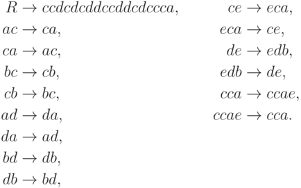 \begin{align*}
R \; & {\to} \; ccdcdcddccddcdccca , & ce \; & {\to} \; eca , \\
ac \; & {\to} \; ca , & eca \; & {\to} \; ce , \\
ca \; & {\to} \; ac , & de \; & {\to} \; edb , \\
bc \; & {\to} \; cb , & edb \; & {\to} \; de , \\
cb \; & {\to} \; bc , & cca \; & {\to} \; ccae , \\
ad \; & {\to} \; da , & ccae \; & {\to} \; cca . \\
da \; & {\to} \; ad , \\
bd \; & {\to} \; db , \\
db \; & {\to} \; bd ,
\end{align*}