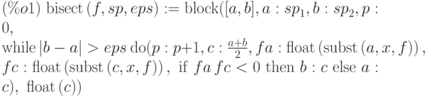 (\%o1)\  \mathrm{bisect}\left( f,sp,eps\right)
:=\mathrm{block}([a,b],a:{sp}_{1},b:{sp}_{2},p:0,\\
\mathrm{while} \left|b-a\right| >eps\  \mathrm{do} 
(p:p+1,c:\frac{a+b}{2},fa:\mathrm{float}\left(
\mathrm{subst}\left( a,x,f\right) \right) ,\\
fc:\mathrm{float}\left(
\mathrm{subst}\left( c,x,f\right) \right) ,\ \mathrm{if}\  fa\,fc<0\  \mathrm{then}
\ b:c\  \mathrm{else}\  a:c),\ \mathrm{float}\left( c\right) )