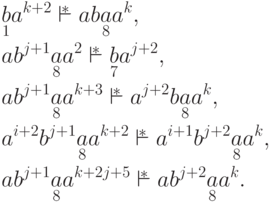 \begin{align*}
& \underset{ 1 }{ b } a ^{k+2} \overstar{\vdash}
a b \underset{ 8 }{ a } a ^k ,\\
& a b ^{j+1} \underset{ 8 }{ a } a ^2 \overstar{\vdash}
\underset{ 7 }{ b } a ^{j+2} ,\\
& a b ^{j+1} \underset{ 8 }{ a } a ^{k+3} \overstar{\vdash}
a ^{j+2} b \underset{ 8 }{ a } a ^k ,\\
& a ^{i+2} b ^{j+1} \underset{ 8 }{ a } a ^{k+2} \overstar{\vdash}
a ^{i+1} b ^{j+2} \underset{ 8 }{ a } a ^k ,\\
& a b ^{j+1} \underset{ 8 }{ a } a ^{k+2j+5} \overstar{\vdash}
a b ^{j+2} \underset{ 8 }{ a } a ^k .
\end{align*}