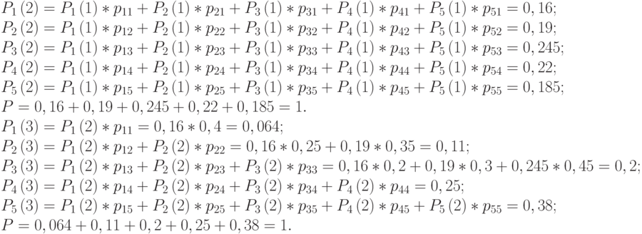 $\begin{array}{*{20}{l}}
{{P_1}\left( 2 \right) = {P_1}\left( 1 \right)*{p_{11}} + {P_2}\left( 1 \right)*{p_{21}} + {P_3}\left( 1 \right)*{p_{31}} + {P_4}\left( 1 \right)*{p_{41}} + {P_5}\left( 1 \right)*{p_{51}} = 0,16;} \\
{{P_2}\left( 2 \right) = {P_1}\left( 1 \right)*{p_{12}} + {P_2}\left( 1 \right)*{p_{22}} + {P_3}\left( 1 \right)*{p_{32}} + {P_4}\left( 1 \right)*{p_{42}} + {P_5}\left( 1 \right)*{p_{52}} = 0,19;} \\
{{P_3}\left( 2 \right) = {P_1}\left( 1 \right)*{p_{13}} + {P_2}\left( 1 \right)*{p_{23}} + {P_3}\left( 1 \right)*{p_{33}} + {P_4}\left( 1 \right)*{p_{43}} + {P_5}\left( 1 \right)*{p_{53}} = 0,245;} \\
{{P_4}\left( 2 \right) = {P_1}\left( 1 \right)*{p_{14}} + {P_2}\left( 1 \right)*{p_{24}} + {P_3}\left( 1 \right)*{p_{34}} + {P_4}\left( 1 \right)*{p_{44}} + {P_5}\left( 1 \right)*{p_{54}} = 0,22;} \\
{{P_5}\left( 2 \right) = {P_1}\left( 1 \right)*{p_{15}} + {P_2}\left( 1 \right)*{p_{25}} + {P_3}\left( 1 \right)*{p_{35}} + {P_4}\left( 1 \right)*{p_{45}} + {P_5}\left( 1 \right)*{p_{55}} = 0,185;} \\
{P = 0,16 + 0,19 + 0,245 + 0,22 + 0,185 = 1.} \\
{{P_1}\left( 3 \right) = {P_1}\left( 2 \right)*{p_{11}} = 0,16*0,4 = 0,064;} \\
{{P_2}\left( 3 \right) = {P_1}\left( 2 \right)*{p_{12}} + {P_2}\left( 2 \right)*{p_{22}} = 0,16*0,25 + 0,19*0,35 = 0,11;} \\
{{P_3}\left( 3 \right) = {P_1}\left( 2 \right)*{p_{13}} + {P_2}\left( 2 \right)*{p_{23}} + {P_3}\left( 2 \right)*{p_{33}} = 0,16*0,2 + 0,19*0,3 + 0,245*0,45 = 0,2;} \\
{{P_4}\left( 3 \right) = {P_1}\left( 2 \right)*{p_{14}} + {P_2}\left( 2 \right)*{p_{24}} + {P_3}\left( 2 \right)*{p_{34}} + {P_4}\left( 2 \right)*{p_{44}} = 0,25;} \\
{{P_5}\left( 3 \right) = {P_1}\left( 2 \right)*{p_{15}} + {P_2}\left( 2 \right)*{p_{25}} + {P_3}\left( 2 \right)*{p_{35}} + {P_4}\left( 2 \right)*{p_{45}} + {P_5}\left( 2 \right)*{p_{55}} = 0,38;} \\
{P = 0,064 + 0,11 + 0,2 + 0,25 + 0,38 = 1.}
\end{array}$