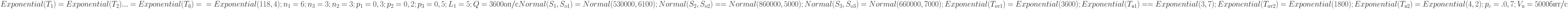 Exponential(T_{1} ) = Exponential(T_{2} ) ... = Exponential(T_{6} ) = \\
= Exponential(118,4); n_{1} = 6; n_{3} = 3; n_{2} = 3; \\
p_{1} = 0,3; p_{2} = 0,2;p_{3}= 0,5; L_{1} = 5; Q = 3600 оп/с \\
Normal(S_{1} , S_{o1} ) = Normal(530000, 6100); \\
Normal(S_{2} , S_{o2} ) == Normal(860000, 5000);\\
Normal(S_{3} , S_{o3} ) = Normal(660000, 7000); \\
Exponential(T_{от1} ) = Exponential(3600); \\
Exponential(T_{в1} ) = =Exponential(3, 7); \\
Exponential(T_{от2} ) = Exponential(1800); \\
Exponential(T_{в2} ) = Exponential(4, 2);p_{c}=. 0,7;V_{п} = 5000 бит/с