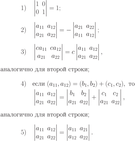 \begin{alignat*}{2} & 1) &\quad &\begin{vmatrix}
1 & 0\\
0 & 1
\end{vmatrix} = 1;
\\[0.5\baselineskip] & 2) &&\begin{vmatrix}
a_{11} & a_{12}\\
a_{21} & a_{22}
\end{vmatrix} =
- \begin{vmatrix}
a_{21} & a_{22}\\
a_{11} & a_{12}
\end{vmatrix};
\\[0.5\baselineskip] & 3) &&\begin{vmatrix}
ca_{11} & ca_{12}\\
a_{21} & a_{22}
\end{vmatrix} =
c \begin{vmatrix}
a_{11} & a_{12}\\
a_{21} & a_{22}
\end{vmatrix},
\intertext{аналогично для второй строки;} & 4) && \text{если }
(a_{11},a_{12}) = (b_1,b_2)+(c_1,c_2),
\text{ то}
\\
&&& \begin{vmatrix}
a_{11} & a_{12}\\
a_{21} & a_{22}
\end{vmatrix} =
\begin{vmatrix}
b_1 & b_2\\
a_{21} & a_{22}
\end{vmatrix} +
\begin{vmatrix}
c_1 & c_2\\
a_{21} & a_{22}
\end{vmatrix},
\intertext{аналогично для второй строки;} & 5) &&
\begin{vmatrix}
a_{11} & a_{12}\\
a_{21} & a_{22}
\end{vmatrix} =
\begin{vmatrix}
a_{11} & a_{21}\\
a_{12} & a_{22}
\end{vmatrix}.
\end{alignat*}