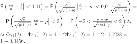 \begin{multiline*} 
\Prob\left(\left|\frac{\nu_n}{n}-\frac12\right|< 0{,}01\right)
=\Prob\left(\frac{\sqrt{n}}{\sqrt{p\mspace{2mu}(1-p)}}
\left|\frac{\nu_n}{n}-p\right|< 0{,}01
\frac{\sqrt{n}}{\sqrt{p\mspace{2mu}(1-p)}}\right) = \\
=\Prob\left(\frac{\sqrt{n}}{\sqrt{p\mspace{2mu}(1-p)}}
\left|\frac{\nu_n}{n}-p\right|< 2\right)=
\Prob\left(-2< \frac{\nu_n-np}{\sqrt{np\mspace{2mu}(1-p)}} < 2\right)
\approx \\ 
\approx \Phi_{0,1}(2)-\Phi_{0,1}(-2) = 1- 2\Phi_{0,1}(-2)
=1- 2\cdot 0{,}0228=1-0{,}0456. \;
\end{multiline*}
