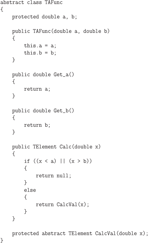 \begin{verbatim}
    abstract class TAFunc
    {
        protected double a, b;

        public TAFunc(double a, double b)
        {
            this.a = a;
            this.b = b;
        }

        public double Get_a()
        {
            return a;
        }

        public double Get_b()
        {
            return b;
        }

        public TElement Calc(double x)
        {
            if ((x < a) || (x > b))
            {
                return null;
            }
            else
            {
                return CalcVal(x);
            }
        }

        protected abstract TElement CalcVal(double x);
    }
\end{verbatim}