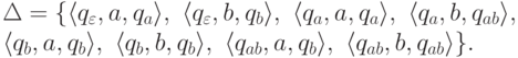 \begin{multiline*}
\Delta = \{
\lp q_\varepsilon , a , q_a \rp ,\
\lp q_\varepsilon , b , q_b \rp ,\
\lp q_a , a , q_a \rp ,\
\lp q_a , b , q_{ab} \rp ,\
\\
\lp q_b , a , q_b \rp ,\
\lp q_b , b , q_b \rp ,\
\lp q_{ab} , a , q_b \rp ,\
\lp q_{ab} , b , q_{ab} \rp
\} .
\end{multiline*}