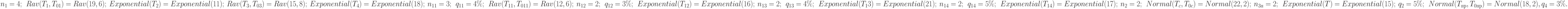 n _{1} = 4;\ \  Rav(T _{1}, T_{01}) = Rav(19, 6);\ \ \\
Exponential( T _{2}) = Exponential(11);\ \ \\
Rav(T_{3}, T_{03}) = Rav(15,8);\ \ \\
Exponential( T _{4}) = Exponential(18);\ \ \\
n _{11} = 3;\ \  q_{11} = 4 \%;\ \  Rav (T _{11}, T_{011}) = Rav(12, 6);\ \ \\
n _{12} = 2;\ \  q_{12} = 3 \%;\ \  Exponential(T_{12}) = Exponential(16);\ \ \\
n _{13} = 2;\ \  q_{13} = 4 \%;\ \  Exponential( T _{1}3) = Exponential(21);\ \ \\
n_{14} = 2;\ \  q_{14} = 5 \%;\ \  Exponential( T _{14}) = Exponential(17);\ \ \\
n_{2} = 2;\ \  Normal( T _{c}, T_{0c}) = Normal(22, 2);\ \ \\
n_{3п}= 2;\ \  Exponential( T ) = Exponential(15);\ \ \\
q_{2}=5\%;\ \ Normal(T_{пр} ,T_{0пр}) =Normal(18, 2), q_{4} =3\%.