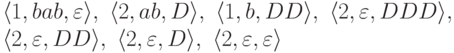 \begin{multiline*}
\lp 1 , bab , \varepsilon \rp ,\
\lp 2 , ab , D \rp ,\
\lp 1 , b , DD \rp ,\
\lp 2 , \varepsilon , DDD \rp ,\\
\lp 2 , \varepsilon , DD \rp ,\
\lp 2 , \varepsilon , D \rp ,\
\lp 2 , \varepsilon , \varepsilon \rp
\end{multiline*}