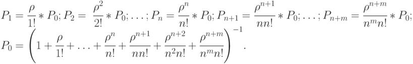 $\begin{array}{*{20}{l}}
{{P_1} = \cfrac{\rho }{{1!}}*{P_0};{P_2} = \;\cfrac{{{\rho ^2}}}{{2!}}*{P_0}; \ldots ;{P_n} = \cfrac{{{\rho ^n}}}{{n!}}*{P_0};{P_{n + 1}} = \cfrac{{{\rho ^{n + 1}}}}{{nn!}}*{P_0}; \ldots ;{P_{n + m}} = \cfrac{{{\rho ^{n + m}}}}{{{n^m}n!}}*{P_0};} \\
{{P_0} = {\left( {1 + \cfrac{\rho }{{1!}} + \ldots + \cfrac{{{\rho ^n}}}{{n!}} + \cfrac{{{\rho ^{n + 1}}}}{{nn!}} + \cfrac{{{\rho ^{n + 2}}}}{{{n^2}n!}} + \cfrac{{{\rho ^{n + m}}}}{{{n^m}n!}}} \right)^{ - 1}}.}
\end{array}$