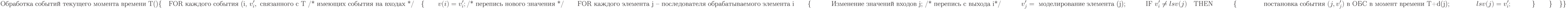 \text{Обработка событий текущего момента времени Т()}\\
\{\\
\text{\quad FOR каждого события (i, }v_i^\prime, \text{ связанного с Т /* имеющих события на входах */}\\
\text{\quad}\{\\
\text{\qquad} v(i)=v_i^\prime; \text{/* перепись нового значения */}\\
\text{\qquad FOR каждого элемента j – последователя обрабатываемого элемента i}\\
\text{\qquad} \{}\\
\text{\qquad\quad Изменение значений входов j; /* перепись с выхода i*/}\\
\text{\qquad\quad} v_j^\prime = \text{ моделирование элемента (j);}\\
\text{\qquad\quad IF }v_i^\prime \not =lsv(j)\text{\quad THEN}\\
\text{\qquad\quad} \{\\
\text{\qquad\qquad постановка события }(j,v_j^\prime) \text{ в ОБС в момент времени T+d(j);}\\
\text{\qquad\qquad} lsv(j)=v_i^\prime;\\
\text{\qquad\quad} \}\\
\text{\qquad} \}\\
\text{\quad} \}\\
\}\\