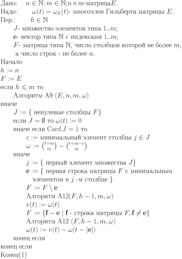 \begin{equation}\\
\text{Дано: \quad  $n\in\mathbb N; m\in\mathbb N$;$n\!\times\!m$-матрица$E$.} \\
\text{Надо: \qquad$\omega(t)=\omega_E(t)$- многочлен Гильберта матрицы $E$.}\\
\text{Пер.: \qquad $h \in \mathbb N$}\\
\text{\qquad $J$- множество элементов типа $1..m$;}\\
\text{\qquad $\textbf{e}$- вектор типа $\mathbb N$ с индексами $1..m$;}\\
\text{\qquad $F$- матрица типа $\mathbb N$, число столбцов которой не более $m$,}\\
\text{ \qquad а число строк - не более $n$.}\\
\text{Начало}\\
\text{$h:=n$}\\
\text{$F:= E$}\\
\text{если $h \leq  m $ то  }\\
\text{\qquad Алгоритм A9 $(E,n,m,\omega)$}\\
\text{иначе}\\
\text{\qquad $J:=\{$  ненулевые  столбцы  $F\}$}\\
\text{\qquad если $J=\emptyset $ то $\omega(t) := 0$}\\
\text{\qquad иначе если $\Card J = 1$ то}\\
\text{\qquad\qquad $c:=$ минимальный элемент столбца $j \in J$}\\
\text{\qquad\qquad $\omega := \binom {t+m}m-\binom {t+m-c}m$}\\
\text{\qquad иначе}\\
\text{\qquad\qquad $j:=\{$ первый элемент множества $J\}$}\\
\text{\qquad \qquad $\textbf{e}:=\{$ первая строка матрицы $F$ с минимальным}\\
\text{\qquad\qquad\quad элементом в $j$ -м столбце $\}$}\\
\text{\qquad\qquad $F:= F\setminus\textbf{e}$}\\
\text{\qquad\qquad Алгоритм A12$(F,h-1,m,\omega)$}\\
\text{\qquad\qquad $v(t):= \omega(t)$}\\
\text{\qquad\qquad $F:= \{\textbf{f}-\textbf{e} \mid \textbf{f}$  - строка матрицы $F, \textbf{f} \neq \textbf{e}\} $}\\
\text{\qquad\qquad Алгоритм A12 $(F,h-1,m,\omega)$}\\
\text{\qquad\qquad $\omega(t) := v(t) - \omega (t-|\textbf{e}|)$}\\
\text{\qquad конец если} \\
\text{конец если}\\
\text{Конец}
\end{equation}