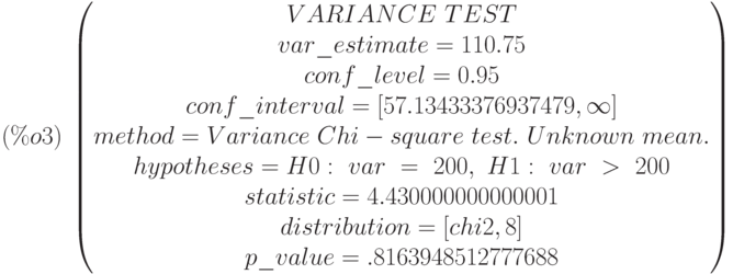 (\%o3)\  
\begin{pmatrix}
VARIANCE\  TEST\cr 
var\_estimate=110.75\cr 
conf\_level=0.95\cr 
conf\_interval=[57.13433376937479,\infty ]\cr 
method=Variance\  Chi-square\  test.\  Unknown\  mean.\cr 
hypotheses=H0:\  var\  =\  200 ,\  H1:\  var\  >\  200\cr 
statistic=4.430000000000001\cr 
distribution=[chi2,8]\cr 
p\_value=.8163948512777688
\end{pmatrix}