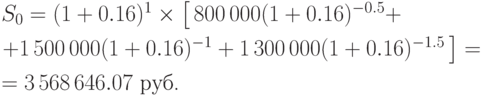 
S_0=(1+0.16)^{1}\times\left[\,800\,000(1+0.16)^{-0.5}+ \right.\\[6pt]
  \left.+ 1\,500\,000(1+0.16)^{-1}+ 1\,300\,000(1+0.16)^{-1.5}\,\right]=\\[6pt]
      =  3\,568\,646.07\mbox{ руб.}

