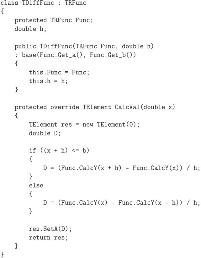 \begin{verbatim}
    class TDiffFunc : TRFunc
    {
        protected TRFunc Func;
        double h;

        public TDiffFunc(TRFunc Func, double h)
        : base(Func.Get_a(), Func.Get_b())
        {
            this.Func = Func;
            this.h = h;
        }

        protected override TElement CalcVal(double x)
        {
            TElement res = new TElement(0);
            double D;

            if ((x + h) <= b)
            {
                D = (Func.CalcY(x + h) - Func.CalcY(x)) / h;
            }
            else
            {
                D = (Func.CalcY(x) - Func.CalcY(x - h)) / h;
            }

            res.SetA(D);
            return res;
        }
    }
\end{verbatim}