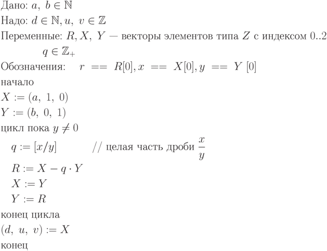 \begin{align*}
&\text{Дано:   $a, \; b \in \mathbb N$}\\
&\text{Надо:   $d \in \mathbb N, u, \; v \in \mathbb Z$}\\
&\text{Переменные:  $R,X,\;  Y$ — векторы элементов типа $Z$ с индексом $0..2$}\\
&\quad \quad \quad \quad \text{$q \in \mathbb Z_+$}\\
&\text{Обозначения: \quad $r \;== \;R[0], x\; == \;X[0], y \;== \;Y \;[0]$}\\
&\text{начало}\\
&\text{$X := (a,\; 1,\; 0)$}\\
&\text{$Y := (b,\; 0,\; 1)$}\\
&\text{цикл пока $y \ne 0$}\\
&\quad \text{$q := [x/y]$    \quad \quad \quad // целая часть дроби $\frac{x}{y}$}\\
&\quad \text{$R := X - q \cdot Y$}\\
&\quad \text{$X := Y$}\\
&\quad \text{$Y := R$}\\
&\text{конец цикла}\\
&\text{$(d, \;u,\; v) := X$}\\
&\text{конец}\\
\end{align*}